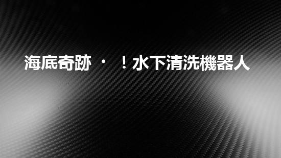 海底奇跡！水下清洗機器人：探索深海秘境，守護海洋生態(tài)！